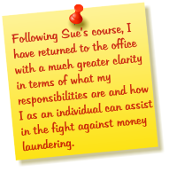 Following Sue’s course, I have returned to the office with a much greater clarity in terms of what my responsibilities are and how I as an individual can assist in the fight against money laundering.