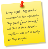 Every single staff member commented on how informative they found [your training] and that to their surprise, compliance was not as boring as they thought.